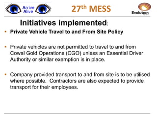 1
Initiatives implemented:
 Private Vehicle Travel to and From Site Policy
 Private vehicles are not permitted to travel to and from
Cowal Gold Operations (CGO) unless an Essential Driver
Authority or similar exemption is in place.
 Company provided transport to and from site is to be utilised
where possible. Contractors are also expected to provide
transport for their employees.
27th MESS
 