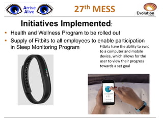 1
Initiatives Implemented:
 Health and Wellness Program to be rolled out
 Supply of Fitbits to all employees to enable participation
in Sleep Monitoring Program Fitbits have the ability to sync
to a computer and mobile
device, which allows for the
user to view their progress
towards a set goal
27th MESS
 