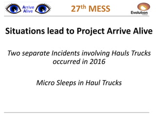 1 27th MESS
Situations lead to Project Arrive Alive
Two separate Incidents involving Hauls Trucks
occurred in 2016
Micro Sleeps in Haul Trucks
 