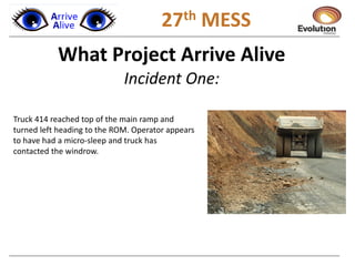1 27th MESS
What Project Arrive Alive
Incident One:
Truck 414 reached top of the main ramp and
turned left heading to the ROM. Operator appears
to have had a micro-sleep and truck has
contacted the windrow.
 