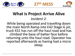 1 27th MESS
What is Project Arrive Alive
Incident 2:
While being operated and travelling down
the main North Ramp into E42 Stage G pit,
truck 431 has run off the haul road and has
climbed the base of batter face before
returning unto the haul road. Operator has
reported afterwards as having had a micro
sleep.
 