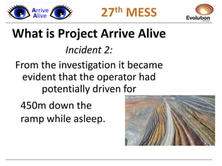 1 27th MESS
What is Project Arrive Alive
Incident 2:
From the investigation it became
evident that the operator had
potentially driven for
450m down the
ramp while asleep.
 