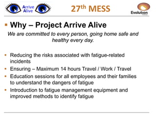  Why – Project Arrive Alive
We are committed to every person, going home safe and
healthy every day.
 Reducing the risks associated with fatigue-related
incidents
 Ensuring – Maximum 14 hours Travel / Work / Travel
 Education sessions for all employees and their families
to understand the dangers of fatigue
 Introduction to fatigue management equipment and
improved methods to identify fatigue
27th MESS
 