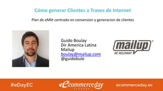 Plan de eMkt centrado en conversion y generacion de clientes
Guido Boulay
Dir America Latina
Mailup
boulay@mailup.com
@guidobule
Cómo generar Clientes a Traves de Internet
 