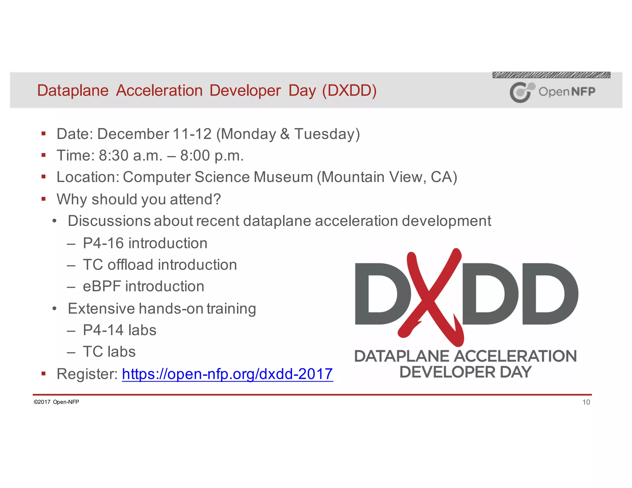 10©2017 Open-NFP
Dataplane Acceleration Developer Day (DXDD)
▪ Date: December 11-12 (Monday & Tuesday)
▪ Time: 8:30 a.m. – 8:00 p.m.
▪ Location: Computer Science Museum (Mountain View, CA)
▪ Why should you attend?
• Discussions about recent dataplane acceleration development
– P4-16 introduction
– TC offload introduction
– eBPF introduction
• Extensive hands-on training
– P4-14 labs
– TC labs
▪ Register: https://open-nfp.org/dxdd-2017
 
