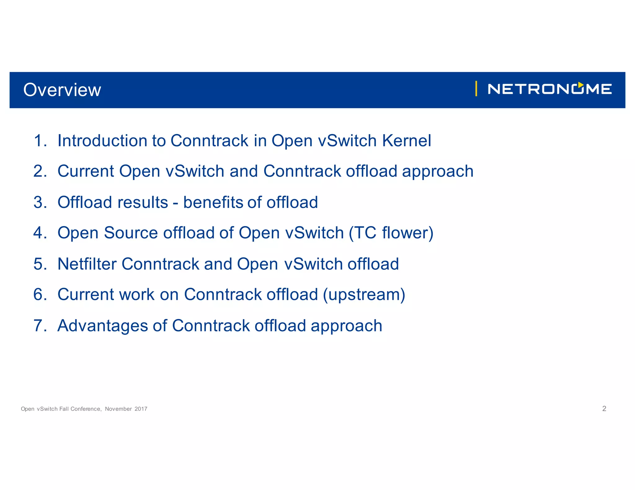 Open vSwitch Fall Conference, November 2017 2
Overview
1. Introduction to Conntrack in Open vSwitch Kernel
2. Current Open vSwitch and Conntrack offload approach
3. Offload results - benefits of offload
4. Open Source offload of Open vSwitch (TC flower)
5. Netfilter Conntrack and Open vSwitch offload
6. Current work on Conntrack offload (upstream)
7. Advantages of Conntrack offload approach
 