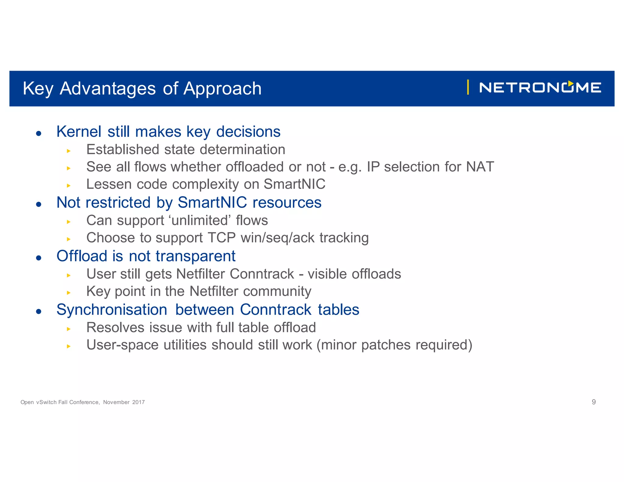 Open vSwitch Fall Conference, November 2017 9
Key Advantages of Approach
● Kernel still makes key decisions
▶ Established state determination
▶ See all flows whether offloaded or not - e.g. IP selection for NAT
▶ Lessen code complexity on SmartNIC
● Not restricted by SmartNIC resources
▶ Can support ‘unlimited’ flows
▶ Choose to support TCP win/seq/ack tracking
● Offload is not transparent
▶ User still gets Netfilter Conntrack - visible offloads
▶ Key point in the Netfilter community
● Synchronisation between Conntrack tables
▶ Resolves issue with full table offload
▶ User-space utilities should still work (minor patches required)
 