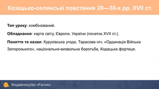 Тип уроку: комбінований.
Обладнання: карта світу, Європи, України (початок XVII ст.).
Поняття та назви: Куруківська угода, Тарасова ніч, «Ординація Війська
Запорозького», національно-визвольна боротьба, Кодацька фортеця.
Козацько-селянські повстання 20—30-х pp. XVII ст.
 