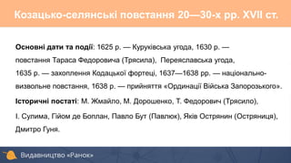 Основні дати та події: 1625 р. — Куруківська угода, 1630 р. —
повстання Тараса Федоровича (Трясила), Переяславська угода,
1635 р. — захоплення Кодацької фортеці, 1637—1638 рр. — національно-
визвольне повстання, 1638 р. — прийняття «Ординації Війська Запорозького».
Історичні постаті: М. Жмайло, М. Дорошенко, Т. Федорович (Трясило),
І. Сулима, Гійом де Боплан, Павло Бут (Павлюк), Яків Острянин (Остряниця),
Дмитро Гуня.
Козацько-селянські повстання 20—30-х pp. XVII ст.
 