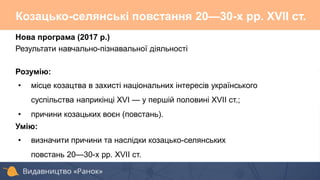 Нова програма (2017 р.)
Результати навчально-пізнавальної діяльності
Розумію:
• місце козацтва в захисті національних інтересів українського
суспільства наприкінці XVI — у першій половині XVII ст.;
• причини козацьких воєн (повстань).
Умію:
• визначити причини та наслідки козацько-селянських
повстань 20—30-х рр. XVII ст.
Козацько-селянські повстання 20—30-х pp. XVII ст.
 