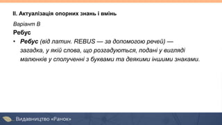Варіант В
Ребус
• Ребус (від латин. REBUS — за допомогою речей) —
загадка, у якій слова, що розгадуються, подані у вигляді
малюнків у сполученні з буквами та деякими іншими знаками.
II. Актуалізація опорних знань і вмінь
 