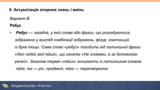 Варіант В
Ребус
• Ребус — загадка, у якій слова або фрази, що розгадуються,
зображено у вигляді комбінації зображень, фігур, композицій
із букв тощо. Саме слово «ребус» походить від латинської фрази
«Non verbis sed rebus», що означає «Не словами, а за допомогою
речей». Загалом термін «rebus» асоціюють із латинським словом
rebis: res — річ, предмет, rebis — перетворення.
II. Актуалізація опорних знань і вмінь
 