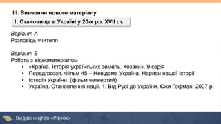 Варіант А
Розповідь учителя
Варіант Б
Робота з відеоматеріалом
• «Країна. Історія українських земель. Козаки». 9 серія
• Передгроззя. Фільм 45 – Невідома Україна. Нариси нашої історії
• Історія України (фільм четвертий)
• Україна. Становлення нації. 1. Від Русі до України. Єжи Гофман, 2007 р.
ІІІ. Вивчення нового матеріалу
1. Становище в Україні у 20-х рр. XVII ст.
 