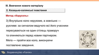 ІІІ. Вивчення нового матеріалу
2. Козацько-селянські повстання
Метод «Карусель»
3) Внутрішнє коло нерухоме, а зовнішнє —
рухливе: за сигналом ведучого всі його учасники
пересуваються на один стілець праворуч
та опиняються перед новим партнером.
Мета — пройти все коло, виконуючи
поставлене завдання.
 