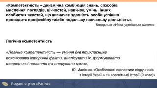 Логічна компетентність
«Логічна компетентність — уміння дев’ятикласників
пояснювати історичні факти, аналізувати їх, формулювати
теоретичні поняття та оперувати ними».
Ю. Малієнко «Особливості експертизи підручників
з історії України та всесвітньої історії (9 клас)»
«Компетентність – динамічна комбінація знань, способів
мислення, поглядів, цінностей, навичок, умінь, інших
особистих якостей, що визначає здатність особи успішно
провадити професійну та/або подальшу навчальну діяльність».
Концепція «Нова українська школа»
 