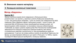 ІІІ. Вивчення нового матеріалу
2. Козацько-селянські повстання
Картка № 1
Значна частина козаків після повернення з Хотинської війни
розмістилася «на постій» у маєтках шляхти Київського воєводства.
і з них, хто раніше були селянами, і чути не хотіли про повернення до своїх
поміщиків. Вони зберігали зброю і військовий устрій – сотні й полки. До
учасників боїв під Хотином стали приєднуватися місцеві жителі, які
проголошували себе козаками і не визнавали польську адміністрацію.
У відповідь на скарги шляхти керівництво Речі Посполитої неодноразово
зверталося до козацької старшиниз вимогою вивести свої загони
зі шляхетських маєтків і розпустити їх. Але розпорядження уряду не
виконувалися. У цей же час козаки робили походи на володіння Туреччини та
Криму, що загострювало відносини цих країн із Польщею. І в 1625 р. король
Сигізмунд III Ваза вирішив приборкати «козацьку сваволю».
Метод «Карусель»
 