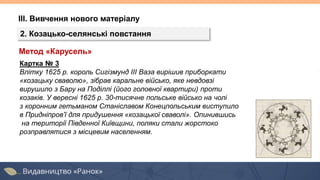 ІІІ. Вивчення нового матеріалу
2. Козацько-селянські повстання
Картка № 3
Влітку 1625 р. король Сигізмунд III Ваза вирішив приборкати
«козацьку сваволю», зібрав каральне військо, яке невдовзі
вирушило з Бару на Поділлі (його головної квартири) проти
козаків. У вересні 1625 р. 30-тисячне польське військо на чолі
з коронним гетьманом Станіславом Конецпольським виступило
в Придніпров’ї для придушення «козацької сваволі». Опинившись
на території Південної Київщини, поляки стали жорстоко
розправлятися з місцевим населенням.
Метод «Карусель»
 