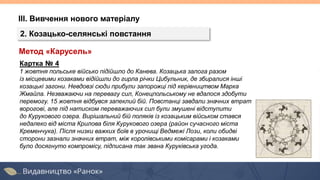 ІІІ. Вивчення нового матеріалу
2. Козацько-селянські повстання
Картка № 4
1 жовтня польське військо підійшло до Канева. Козацька залога разом
із місцевими козаками відійшли до гирла річки Цибульник, де збиралися інші
козацькі загони. Невдовзі сюди прибули запорожці під керівництвом Марка
Жмайла. Незважаючи на перевагу сил, Конецпольському не вдалося здобути
перемогу. 15 жовтня відбувся запеклий бій. Повстанці завдали значних втрат
ворогові, але під натиском переважаючих сил були змушені відступити
до Курукового озера. Вирішальний бій поляків із козацьким військом стався
недалеко від міста Крилова біля Курукового озера (район сучасного міста
Кременчука). Після низки важких боїв в урочищі Ведмежі Лози, коли обидві
сторони зазнали значних втрат, між королівськими комісарами і козаками
було досягнуто компромісу, підписана так звана Куруківська угода.
Метод «Карусель»
 