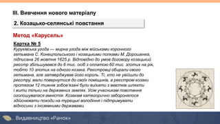ІІІ. Вивчення нового матеріалу
2. Козацько-селянські повстання
Картка № 5
Куруківська угода — мирна угода між військами коронного
гетьмана С. Конецпольського і козацькими полками М. Дорошенка,
підписана 26 жовтня 1625 р. Відповідно до умов договору козацький
реєстр збільшувався до 6 тис. осіб з оплатою 60 тис. злотих на рік,
тобто 10 злотих на одного козака. Реєстровці обирали свого
гетьмана, але затверджував його король. Ті, хто не увійшли до
реєстру, мали повернутися до своїх поміщиків, а реєстрові козаки
протягом 12 тижнів зобов’язані були виїхати з маєтків шляхти
і жити тільки на державних землях. Усім учасникам повстання
оголошувалася амністія. Козакам категорично заборонялося
здійснювати походи на турецькі володіння і підтримувати
відносини з іноземними державами.
Метод «Карусель»
 