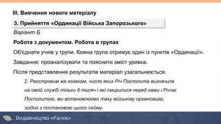 ІІІ. Вивчення нового матеріалу
3. Прийняття «Ординації Війська Запорозького»
Варіант Б
Робота з документом. Робота в групах
Об'єднати учнів у групи. Кожна група отримує один із пунктів «Ординації».
Завдання: проаналізувати та пояснити зміст уривка.
Після представлення результатів матеріал узагальнюється.
2. Реєстровим же козакам, число яких Річ Посполита визначила
на своїй службі тільки 6 тисяч і які смирилися перед нами і Річчю
Посполитою, ми встановлюємо таку військову організацію,
згідно з постановою цього сейму.
 