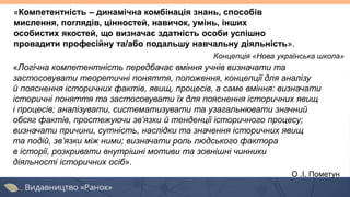 «Логічна компетентність передбачає вміння учнів визначати та
застосовувати теоретичні поняття, положення, концепції для аналізу
й пояснення історичних фактів, явищ, процесів, а саме вміння: визначати
історичні поняття та застосовувати їх для пояснення історичних явищ
і процесів; аналізувати, систематизувати та узагальнювати значний
обсяг фактів, простежуючи зв’язки й тенденції історичного процесу;
визначати причини, сутність, наслідки та значення історичних явищ
та подій, зв’язки між ними; визначати роль людського фактора
в історії, розкривати внутрішні мотиви та зовнішні чинники
діяльності історичних осіб».
О .І. Пометун
«Компетентність – динамічна комбінація знань, способів
мислення, поглядів, цінностей, навичок, умінь, інших
особистих якостей, що визначає здатність особи успішно
провадити професійну та/або подальшу навчальну діяльність».
Концепція «Нова українська школа»
 