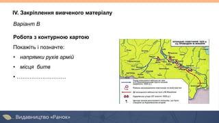 IV. Закріплення вивченого матеріалу
Варіант В
Робота з контурною картою
Покажіть і позначте:
• напрямки рухів армій
• місця битв
• ………………………
 