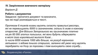 IV. Закріплення вивченого матеріалу
Варіант Д
Робота з документом
Завдання: прочитати документ та визначити,
про які події розповідається в тексті.
Протягом 6 тижнів козаки мусять скласти правильні реєстри,
які не перевищують 6000 із зазначенням, скільки їх живе в кожному
старостві. Для Війська Запорозького ми призначаємо платню
на рік 60 000 злотих польських, які вони будуть одержувати
в місті його королівської милості Києві...
Із числа 6000 козаків 1000 або більше, на розсуд коронного
гетьмана і з відома їхнього старшого, залежно від умов часу мусять
перебувати на Низу за порогами і там виконувати свою службу...
 