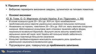 V. Підсумки уроку
• Вибірково перевірити виконання завдань, зупинитися на типових помилках.
• Основні висновки:
(О. В. Гісем, О. О. Мартинюк «Історія України. 8 кл. Підручник», с. 89)
• В основі козацьких рухів 20—30-х рр. XVII ст. було незадоволення
представників різних верств українського населення польською політикою.
• Незважаючи на поразки, повстання 20—30-х рр. XVII ст. мали важливе історичне
значення. Відстоювання козацтвом своїх станових привілеїв набуло форми
національно-визвольної боротьби. Висунуті гасла захисту православ’я,
звільнення селян від панів і всієї України від польської влади забезпечили
підтримку повстанців більшістю населення.
• Козацтво продемонструвало можливість виконувати роль провідника
українського національно-визвольного руху.
• Підсумовуючи урок, повернутися до проблемного запитання.
 