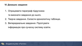 VІ. Домашнє завдання
1. Опрацювати параграф підручника
та виконати завдання до нього.
2. Творче завдання. Скласти хронологічну таблицю.
3. Випереджальне завдання. Підготувати
інформацію про сучасну систему освіти.
 
