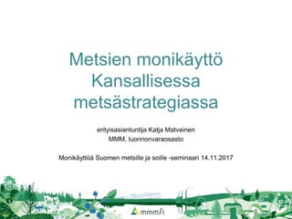Metsien monikäyttö
Kansallisessa
metsästrategiassa
erityisasiantuntija Katja Matveinen
MMM, luonnonvaraosasto
Monikäyttöä Suomen metsille ja soille -seminaari 14.11.2017
 