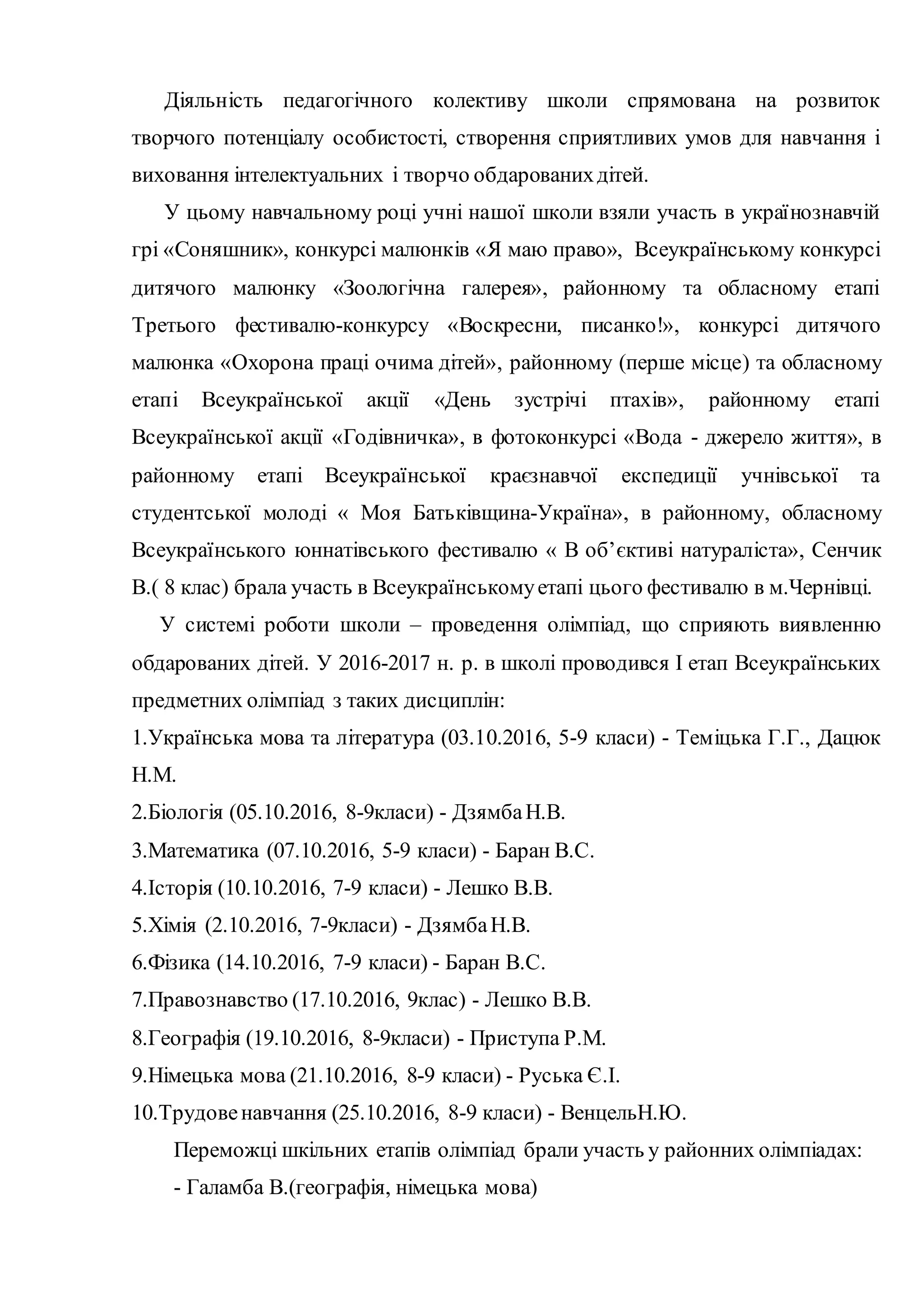 Діяльність педагогічного колективу школи спрямована на розвиток
творчого потенціалу особистості, створення сприятливих умов для навчання і
виховання інтелектуальних і творчо обдарованихдітей.
У цьому навчальному році учні нашої школи взяли участь в українознавчій
грі «Соняшник», конкурсі малюнків «Я маю право», Всеукраїнському конкурсі
дитячого малюнку «Зоологічна галерея», районному та обласному етапі
Третього фестивалю-конкурсу «Воскресни, писанко!», конкурсі дитячого
малюнка «Охорона праці очима дітей», районному (перше місце) та обласному
етапі Всеукраїнської акції «День зустрічі птахів», районному етапі
Всеукраїнської акції «Годівничка», в фотоконкурсі «Вода - джерело життя», в
районному етапі Всеукраїнської краєзнавчої експедиції учнівської та
студентської молоді « Моя Батьківщина-Україна», в районному, обласному
Всеукраїнського юннатівського фестивалю « В об’єктиві натураліста», Сенчик
В.( 8 клас) брала участь в Всеукраїнськомуетапі цього фестивалю в м.Чернівці.
У системі роботи школи – проведення олімпіад, що сприяють виявленню
обдарованих дітей. У 2016-2017 н. р. в школі проводився І етап Всеукраїнських
предметних олімпіад з таких дисциплін:
1.Українська мова та література (03.10.2016, 5-9 класи) - Теміцька Г.Г., Дацюк
Н.М.
2.Біологія (05.10.2016, 8-9класи) - ДзямбаН.В.
3.Математика (07.10.2016, 5-9 класи) - Баран B.C.
4.Історія (10.10.2016, 7-9 класи) - Лешко В.В.
5.Хімія (2.10.2016, 7-9класи) - ДзямбаН.В.
6.Фізика (14.10.2016, 7-9 класи) - Баран B.C.
7.Правознавство (17.10.2016, 9клас) - Лешко В.В.
8.Географія (19.10.2016, 8-9класи) - Приступа P.M.
9.Німецька мова (21.10.2016, 8-9 класи) - Руська Є.І.
10.Трудовенавчання (25.10.2016, 8-9 класи) - ВенцельН.Ю.
Переможці шкільних етапів олімпіад брали участь у районних олімпіадах:
- Галамба В.(географія, німецька мова)
 