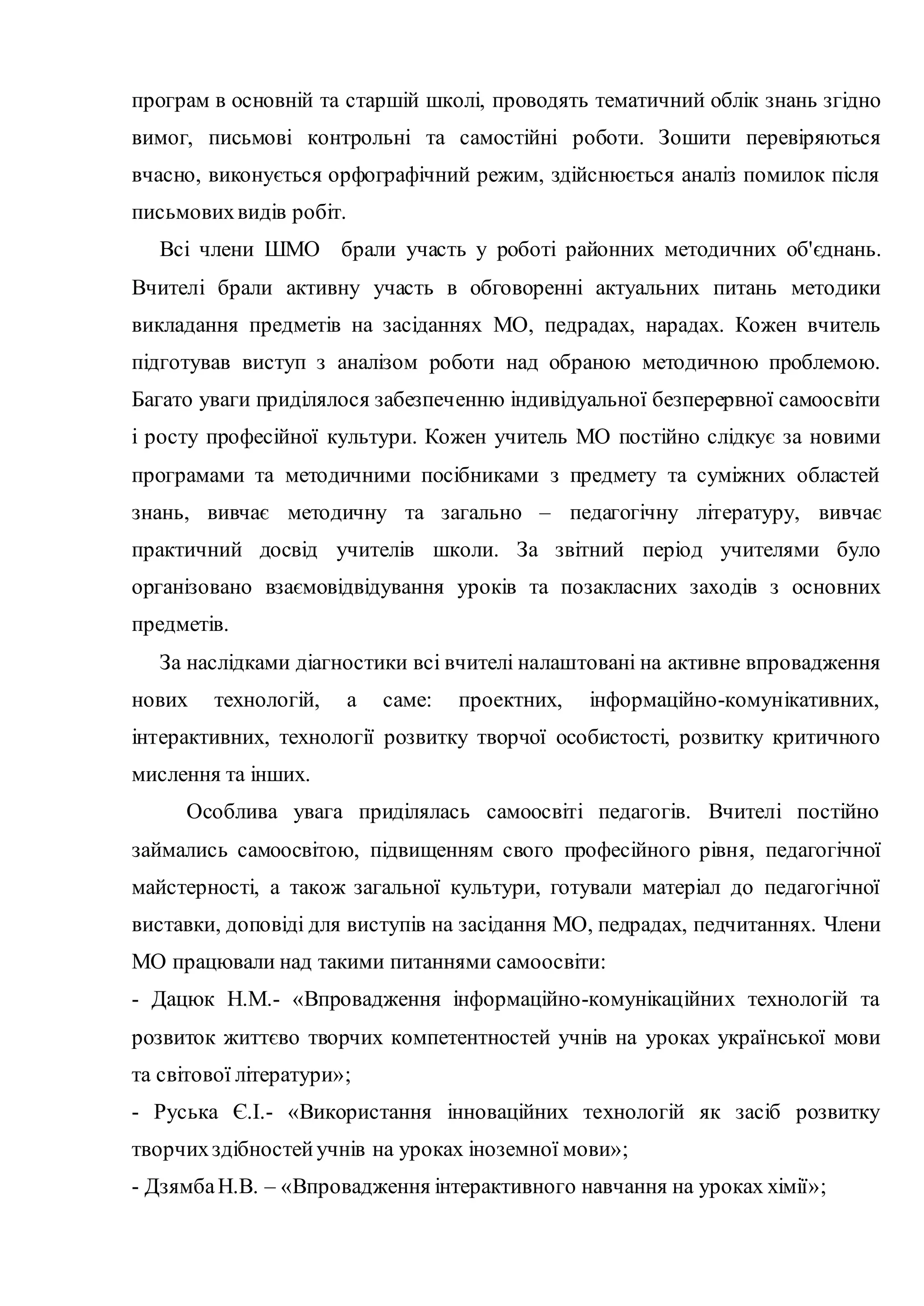 програм в основній та старшій школі, проводять тематичний облік знань згідно
вимог, письмові контрольні та самостійні роботи. Зошити перевіряються
вчасно, виконується орфографічний режим, здійснюється аналіз помилок після
письмовихвидів робіт.
Всі члени ШМО брали участь у роботі районних методичних об'єднань.
Вчителі брали активну участь в обговоренні актуальних питань методики
викладання предметів на засіданнях МО, педрадах, нарадах. Кожен вчитель
підготував виступ з аналізом роботи над обраною методичною проблемою.
Багато уваги приділялося забезпеченню індивідуальної безперервної самоосвіти
і росту професійної культури. Кожен учитель МО постійно слідкує за новими
програмами та методичними посібниками з предмету та суміжних областей
знань, вивчає методичну та загально – педагогічну літературу, вивчає
практичний досвід учителів школи. За звітний період учителями було
організовано взаємовідвідування уроків та позакласних заходів з основних
предметів.
За наслідками діагностики всі вчителі налаштовані на активне впровадження
нових технологій, а саме: проектних, інформаційно-комунікативних,
інтерактивних, технології розвитку творчої особистості, розвитку критичного
мислення та інших.
Особлива увага приділялась самоосвіті педагогів. Вчителі постійно
займались самоосвітою, підвищенням свого професійного рівня, педагогічної
майстерності, а також загальної культури, готували матеріал до педагогічної
виставки, доповіді для виступів на засідання МО, педрадах, педчитаннях. Члени
МО працювали над такими питаннями самоосвіти:
- Дацюк Н.М.- «Впровадження інформаційно-комунікаційних технологій та
розвиток життєво творчих компетентностей учнів на уроках української мови
та світової літератури»;
- Руська Є.І.- «Використання інноваційних технологій як засіб розвитку
творчихздібностейучнів на уроках іноземної мови»;
- ДзямбаН.В. – «Впровадження інтерактивного навчання на уроках хімії»;
 
