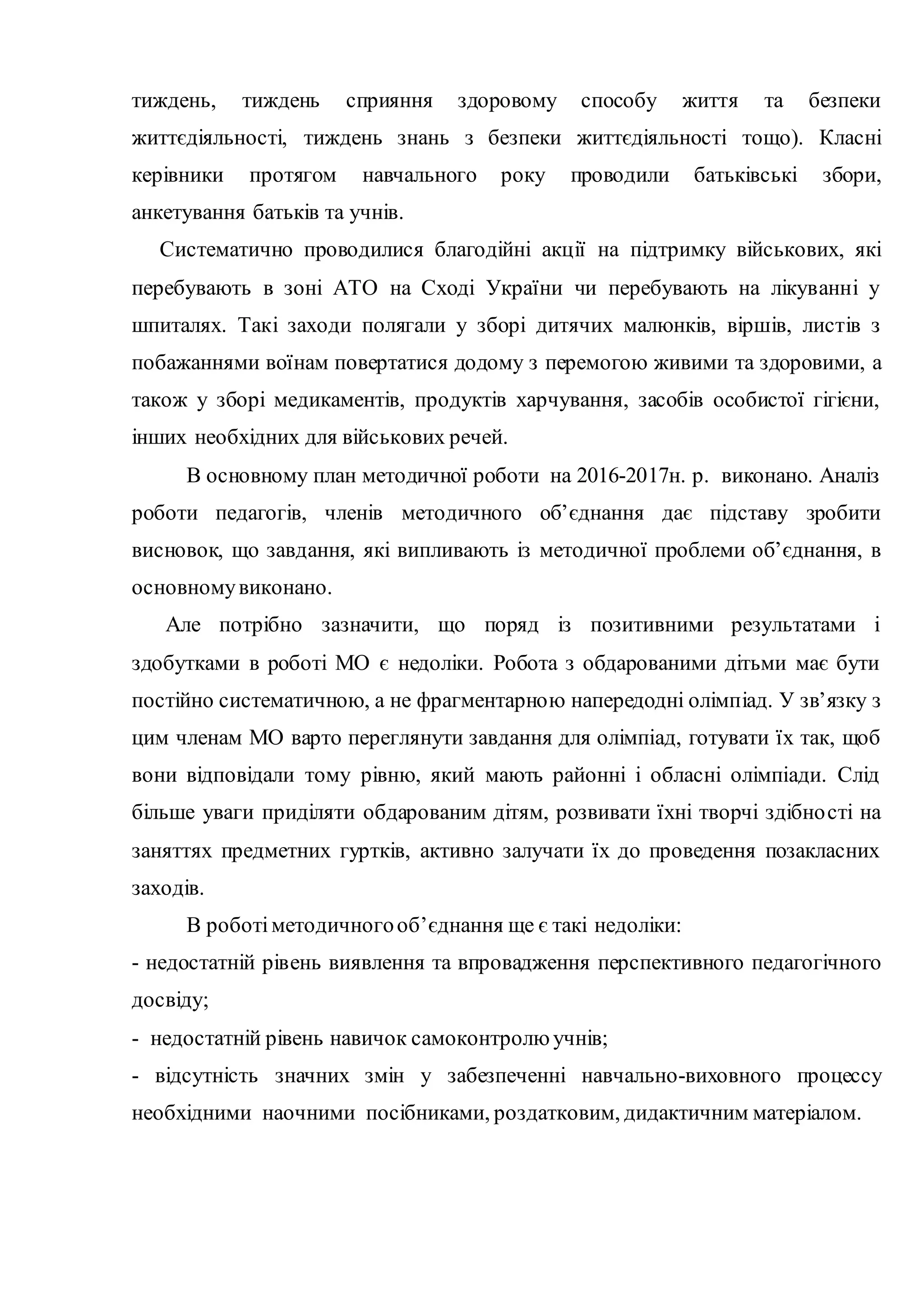 тиждень, тиждень сприяння здоровому способу життя та безпеки
життєдіяльності, тиждень знань з безпеки життєдіяльності тощо). Класні
керівники протягом навчального року проводили батьківські збори,
анкетування батьків та учнів.
Систематично проводилися благодійні акції на підтримку військових, які
перебувають в зоні АТО на Сході України чи перебувають на лікуванні у
шпиталях. Такі заходи полягали у зборі дитячих малюнків, віршів, листів з
побажаннями воїнам повертатися додому з перемогою живими та здоровими, а
також у зборі медикаментів, продуктів харчування, засобів особистої гігієни,
інших необхідних для військових речей.
В основному план методичної роботи на 2016-2017н. р. виконано. Аналіз
роботи педагогів, членів методичного об’єднання дає підставу зробити
висновок, що завдання, які випливають із методичної проблеми об’єднання, в
основномувиконано.
Але потрібно зазначити, що поряд із позитивними результатами і
здобутками в роботі МО є недоліки. Робота з обдарованими дітьми має бути
постійно систематичною, а не фрагментарною напередодні олімпіад. У зв’язку з
цим членам МО варто переглянути завдання для олімпіад, готувати їх так, щоб
вони відповідали тому рівню, який мають районні і обласні олімпіади. Слід
більше уваги приділяти обдарованим дітям, розвивати їхні творчі здібності на
заняттях предметних гуртків, активно залучати їх до проведення позакласних
заходів.
В роботіметодичногооб’єднання ще є такі недоліки:
- недостатній рівень виявлення та впровадження перспективного педагогічного
досвіду;
- недостатній рівень навичок самоконтролю учнів;
- відсутність значних змін у забезпеченні навчально-виховного процессу
необхідними наочними посібниками, роздатковим, дидактичним матеріалом.
 