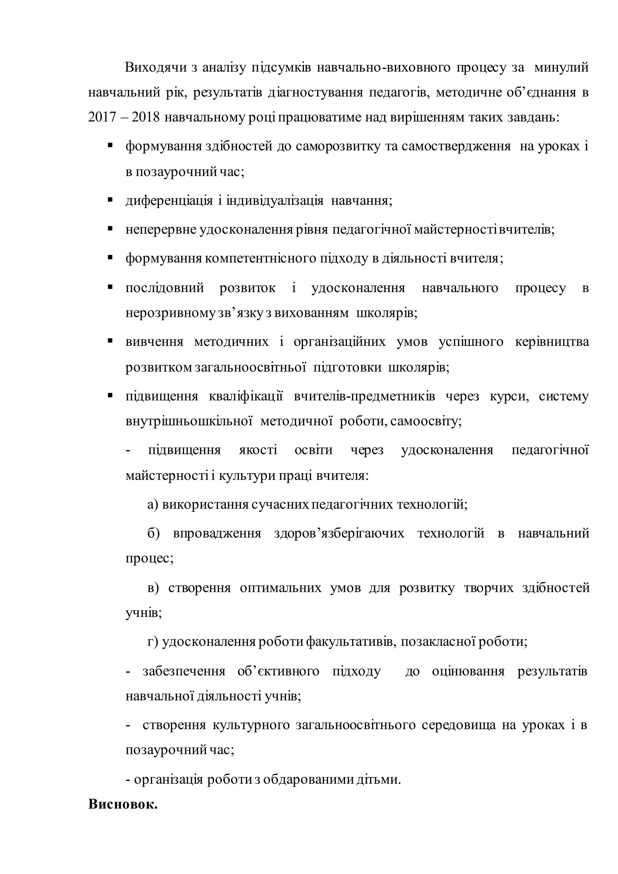 Виходячи з аналізу підсумків навчально-виховного процесу за минулий
навчальний рік, результатів діагностування педагогів, методичне об’єднання в
2017 – 2018 навчальному роціпрацюватиме над вирішенням таких завдань:
 формування здібностей до саморозвитку та самоствердження на уроках і
в позаурочнийчас;
 диференціація і індивідуалізація навчання;
 неперервне удосконалення рівня педагогічної майстерностівчителів;
 формування компетентнісного підходу в діяльності вчителя;
 послідовний розвиток і удосконалення навчального процесу в
нерозривномузв’язкуз вихованням школярів;
 вивчення методичних і організаційних умов успішного керівництва
розвитком загальноосвітньої підготовки школярів;
 підвищення кваліфікації вчителів-предметників через курси, систему
внутрішньошкільної методичної роботи, самоосвіту;
- підвищення якості освіти через удосконалення педагогічної
майстерностіі культури праці вчителя:
а) використання сучаснихпедагогічних технологій;
б) впровадження здоров’язберігаючих технологій в навчальний
процес;
в) створення оптимальних умов для розвитку творчих здібностей
учнів;
г) удосконалення роботифакультативів, позакласної роботи;
- забезпечення об’єктивного підходу до оцінювання результатів
навчальної діяльності учнів;
- створення культурного загальноосвітнього середовища на уроках і в
позаурочнийчас;
- організація роботиз обдарованимидітьми.
Висновок.
 