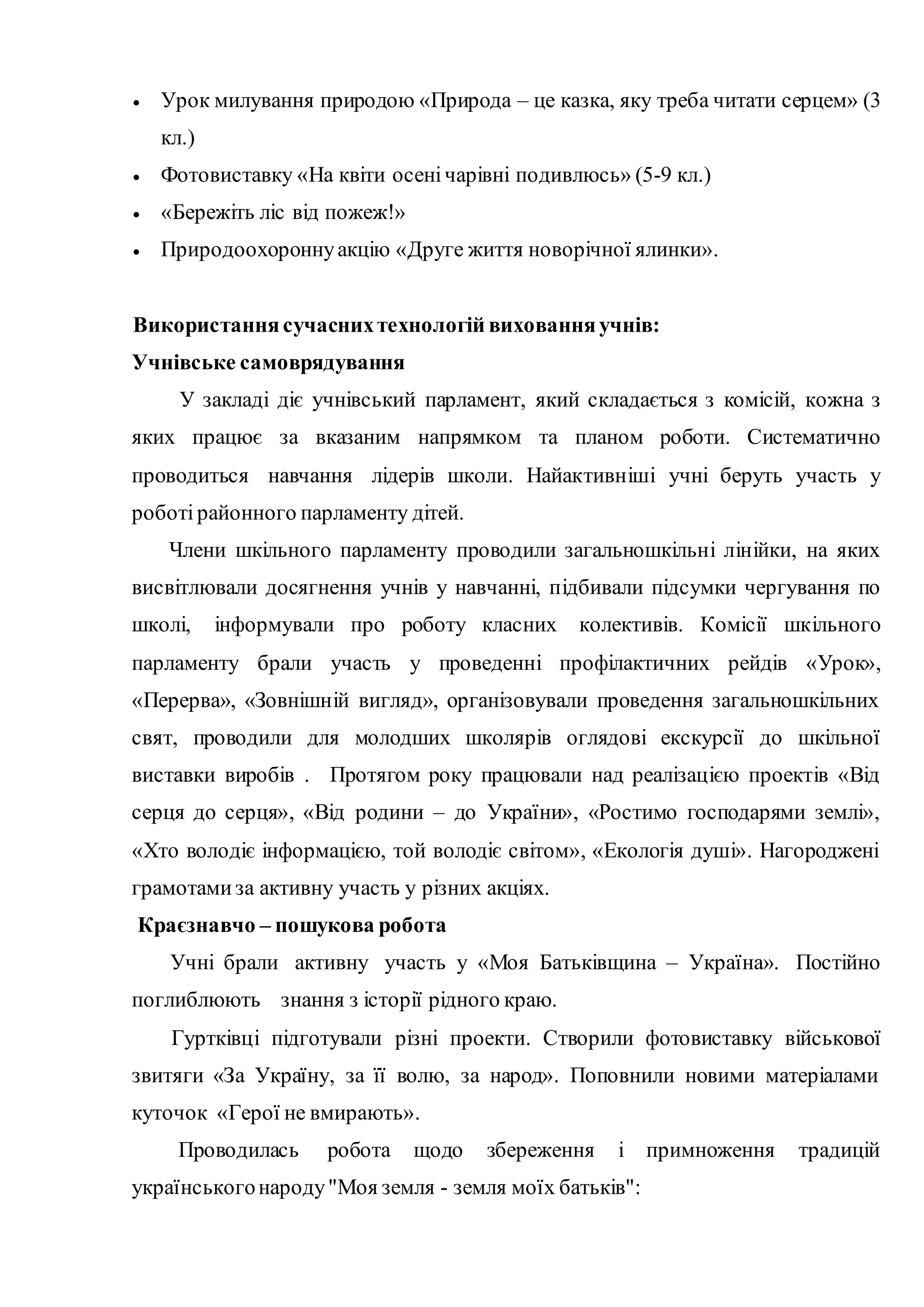  Урок милування природою «Природа – це казка, яку треба читати серцем» (3
кл.)
 Фотовиставку «На квіти осенічарівні подивлюсь» (5-9 кл.)
 «Бережіть ліс від пожеж!»
 Природоохороннуакцію «Друге життя новорічної ялинки».
Використаннясучаснихтехнологій вихованняучнів:
Учнівське самоврядування
У закладі діє учнівський парламент, який складається з комісій, кожна з
яких працює за вказаним напрямком та планом роботи. Систематично
проводиться навчання лідерів школи. Найактивніші учні беруть участь у
роботі районного парламенту дітей.
Члени шкільного парламенту проводили загальношкільні лінійки, на яких
висвітлювали досягнення учнів у навчанні, підбивали підсумки чергування по
школі, інформували про роботу класних колективів. Комісії шкільного
парламенту брали участь у проведенні профілактичних рейдів «Урок»,
«Перерва», «Зовнішній вигляд», організовували проведення загальношкільних
свят, проводили для молодших школярів оглядові екскурсії до шкільної
виставки виробів . Протягом року працювали над реалізацією проектів «Від
серця до серця», «Від родини – до України», «Ростимо господарями землі»,
«Хто володіє інформацією, той володіє світом», «Екологія душі». Нагороджені
грамотамиза активну участь у різних акціях.
Краєзнавчо – пошукова робота
Учні брали активну участь у «Моя Батьківщина – Україна». Постійно
поглиблюють знання з історії рідного краю.
Гуртківці підготували різні проекти. Створили фотовиставку військової
звитяги «За Україну, за її волю, за народ». Поповнили новими матеріалами
куточок «Герої не вмирають».
Проводилась робота щодо збереження і примноження традицій
українськогонароду"Моя земля - земля моїх батьків":
 