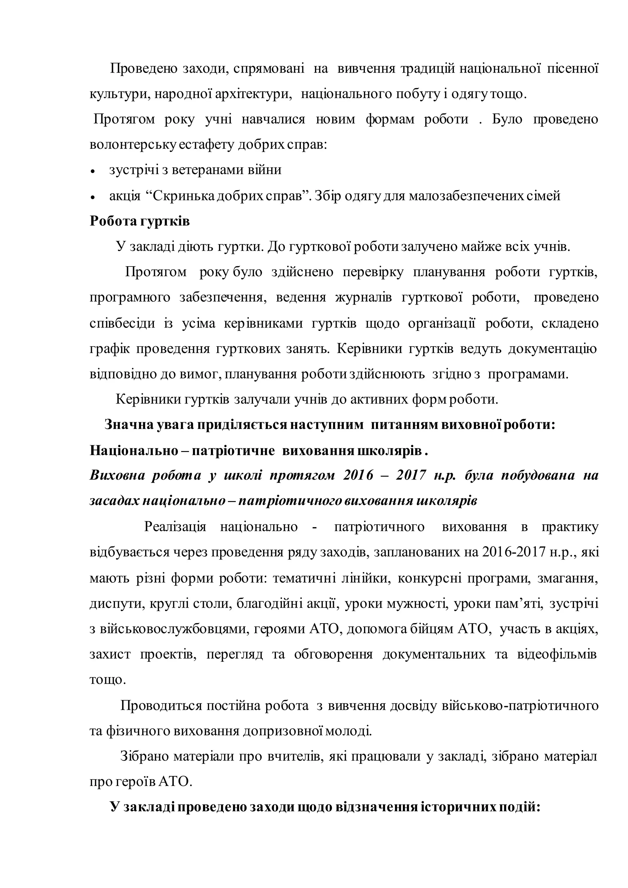 Проведено заходи, спрямовані на вивчення традицій національної пісенної
культури, народної архітектури, національного побуту і одягутощо.
Протягом року учні навчалися новим формам роботи . Було проведено
волонтерськуестафету добрихсправ:
 зустрічі з ветеранами війни
 акція “Скринькадобрихсправ”. Збір одягудля малозабезпеченихсімей
Робота гуртків
У закладі діють гуртки. До гурткової роботизалучено майже всіх учнів.
Протягом року було здійснено перевірку планування роботи гуртків,
програмного забезпечення, ведення журналів гурткової роботи, проведено
співбесіди із усіма керівниками гуртків щодо організації роботи, складено
графік проведення гурткових занять. Керівники гуртків ведуть документацію
відповідно до вимог, планування роботиздійснюють згідно з програмами.
Керівники гуртків залучали учнів до активних форм роботи.
Значна увага приділяєтьсянаступним питанням виховноїроботи:
Національно – патріотичне вихованняшколярів .
Виховна робота у школі протягом 2016 – 2017 н.р. була побудована на
засадах національно – патріотичноговиховання школярів
Реалізація національно - патріотичного виховання в практику
відбувається через проведення ряду заходів, запланованих на 2016-2017 н.р., які
мають різні форми роботи: тематичні лінійки, конкурсні програми, змагання,
диспути, круглі столи, благодійні акції, уроки мужності, уроки пам’яті, зустрічі
з військовослужбовцями, героями АТО, допомога бійцям АТО, участь в акціях,
захист проектів, перегляд та обговорення документальних та відеофільмів
тощо.
Проводиться постійна робота з вивчення досвіду військово-патріотичного
та фізичного виховання допризовноїмолоді.
Зібрано матеріали про вчителів, які працювали у закладі, зібрано матеріал
про героїв АТО.
У закладіпроведено заходи щодо відзначенняісторичнихподій:
 