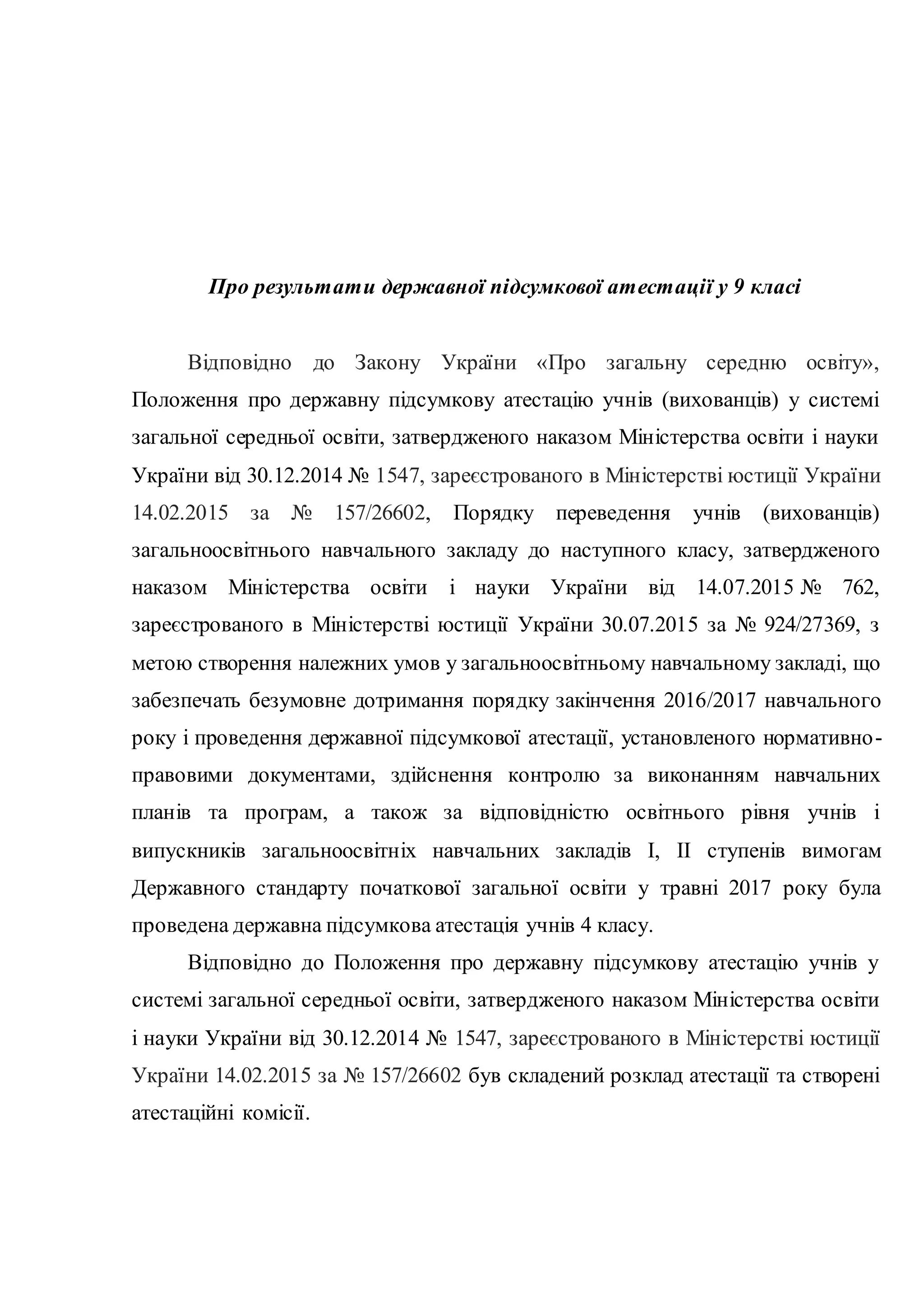 Про результати державної підсумкової атестації у 9 класі
Відповідно до Закону України «Про загальну середню освіту»,
Положення про державну підсумкову атестацію учнів (вихованців) у системі
загальної середньої освіти, затвердженого наказом Міністерства освіти і науки
України від 30.12.2014 № 1547, зареєстрованого в Міністерстві юстиції України
14.02.2015 за № 157/26602, Порядку переведення учнів (вихованців)
загальноосвітнього навчального закладу до наступного класу, затвердженого
наказом Міністерства освіти і науки України від 14.07.2015 № 762,
зареєстрованого в Міністерстві юстиції України 30.07.2015 за № 924/27369, з
метою створення належних умов у загальноосвітньому навчальному закладі, що
забезпечать безумовне дотримання порядку закінчення 2016/2017 навчального
року і проведення державної підсумкової атестації, установленого нормативно-
правовими документами, здійснення контролю за виконанням навчальних
планів та програм, а також за відповідністю освітнього рівня учнів і
випускників загальноосвітніх навчальних закладів І, ІІ ступенів вимогам
Державного стандарту початкової загальної освіти у травні 2017 року була
проведена державна підсумкова атестація учнів 4 класу.
Відповідно до Положення про державну підсумкову атестацію учнів у
системі загальної середньої освіти, затвердженого наказом Міністерства освіти
і науки України від 30.12.2014 № 1547, зареєстрованого в Міністерстві юстиції
України 14.02.2015 за № 157/26602 був складений розклад атестації та створені
атестаційні комісії.
 