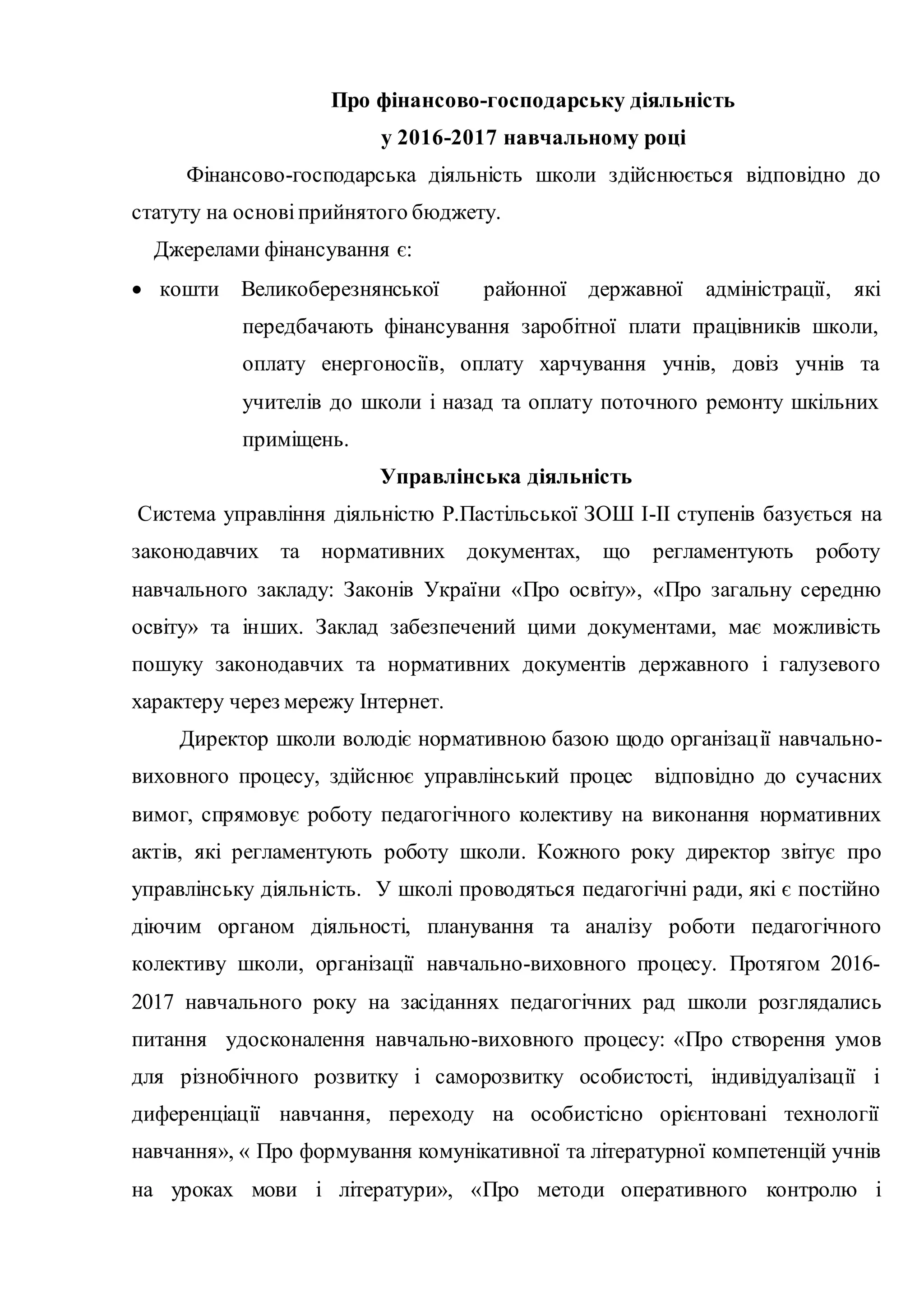 Про фінансово-господарську діяльність
у 2016-2017 навчальному році
Фінансово-господарська діяльність школи здійснюється відповідно до
статуту на основіприйнятого бюджету.
Джерелами фінансування є:
 кошти Великоберезнянської районної державної адміністрації, які
передбачають фінансування заробітної плати працівників школи,
оплату енергоносіїв, оплату харчування учнів, довіз учнів та
учителів до школи і назад та оплату поточного ремонту шкільних
приміщень.
Управлінська діяльність
Система управління діяльністю Р.Пастільської ЗОШ І-ІІ ступенів базується на
законодавчих та нормативних документах, що регламентують роботу
навчального закладу: Законів України «Про освіту», «Про загальну середню
освіту» та інших. Заклад забезпечений цими документами, має можливість
пошуку законодавчих та нормативних документів державного і галузевого
характеру через мережу Інтернет.
Директор школи володіє нормативною базою щодо організації навчально-
виховного процесу, здійснює управлінський процес відповідно до сучасних
вимог, спрямовує роботу педагогічного колективу на виконання нормативних
актів, які регламентують роботу школи. Кожного року директор звітує про
управлінську діяльність. У школі проводяться педагогічні ради, які є постійно
діючим органом діяльності, планування та аналізу роботи педагогічного
колективу школи, організації навчально-виховного процесу. Протягом 2016-
2017 навчального року на засіданнях педагогічних рад школи розглядались
питання удосконалення навчально-виховного процесу: «Про створення умов
для різнобічного розвитку і саморозвитку особистості, індивідуалізації і
диференціації навчання, переходу на особистісно орієнтовані технології
навчання», « Про формування комунікативної та літературної компетенцій учнів
на уроках мови і літератури», «Про методи оперативного контролю і
 