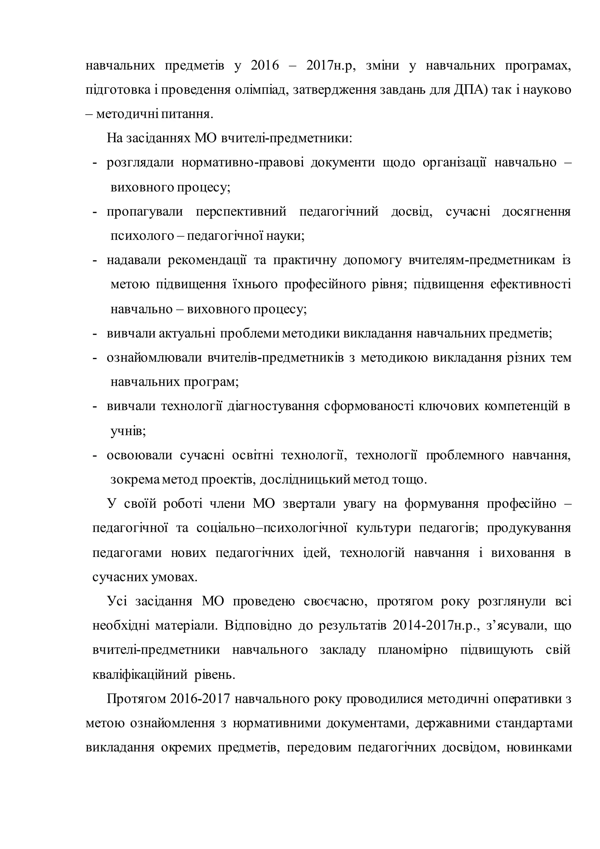 навчальних предметів у 2016 – 2017н.р, зміни у навчальних програмах,
підготовка і проведення олімпіад, затвердження завдань для ДПА) так і науково
– методичніпитання.
На засіданнях МО вчителі-предметники:
- розглядали нормативно-правові документи щодо організації навчально –
виховного процесу;
- пропагували перспективний педагогічний досвід, сучасні досягнення
психолого – педагогічної науки;
- надавали рекомендації та практичну допомогу вчителям-предметникам із
метою підвищення їхнього професійного рівня; підвищення ефективності
навчально – виховного процесу;
- вивчали актуальні проблемиметодики викладання навчальних предметів;
- ознайомлювали вчителів-предметників з методикою викладання різних тем
навчальних програм;
- вивчали технології діагностування сформованості ключових компетенцій в
учнів;
- освоювали сучасні освітні технології, технології проблемного навчання,
зокремаметод проектів, дослідницькийметод тощо.
У своїй роботі члени МО звертали увагу на формування професійно –
педагогічної та соціально–психологічної культури педагогів; продукування
педагогами нових педагогічних ідей, технологій навчання і виховання в
сучасних умовах.
Усі засідання МО проведено своєчасно, протягом року розглянули всі
необхідні матеріали. Відповідно до результатів 2014-2017н.р., з’ясували, що
вчителі-предметники навчального закладу планомірно підвищують свій
кваліфікаційний рівень.
Протягом 2016-2017 навчального року проводилися методичні оперативки з
метою ознайомлення з нормативними документами, державними стандартами
викладання окремих предметів, передовим педагогічних досвідом, новинками
 