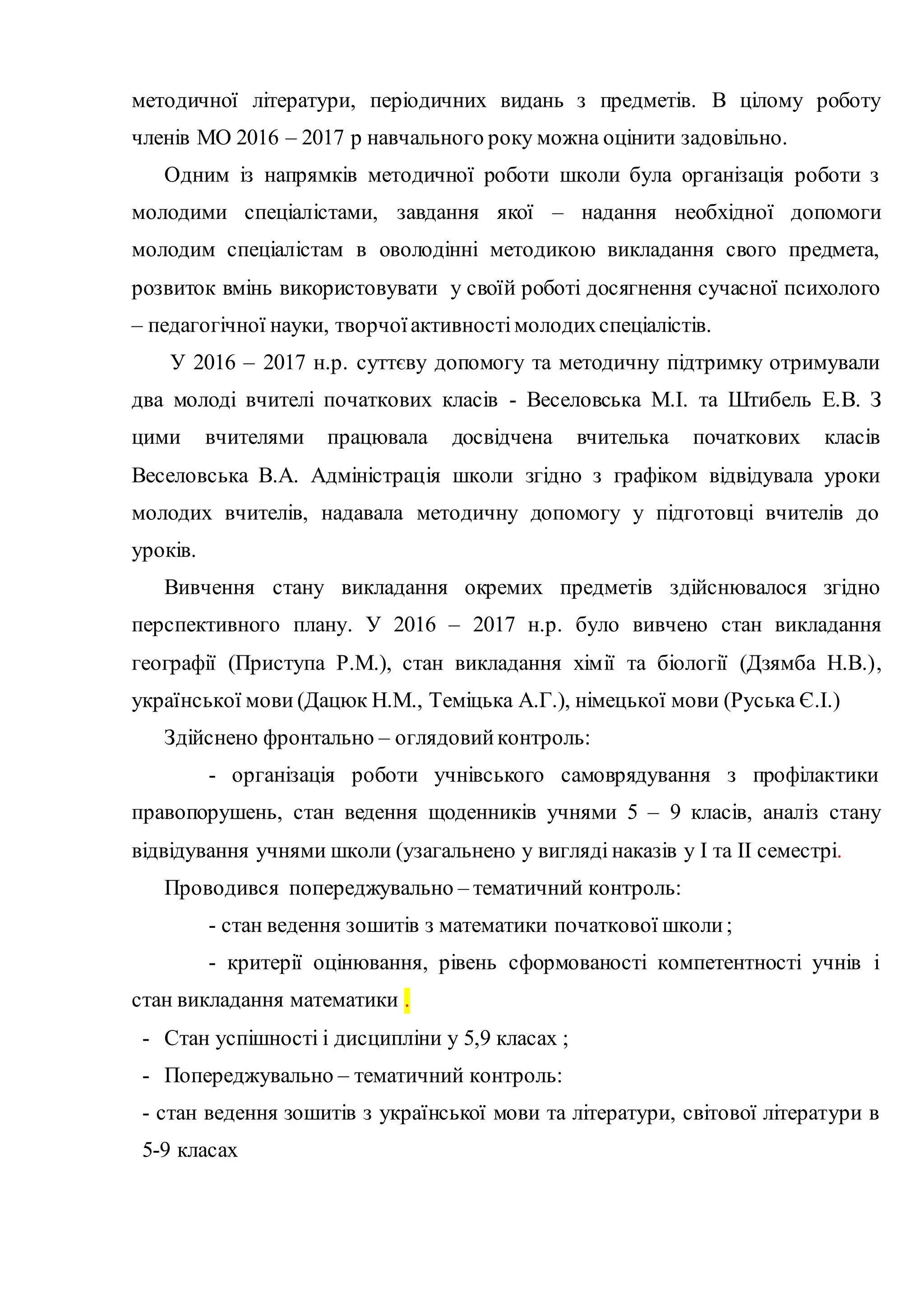 методичної літератури, періодичних видань з предметів. В цілому роботу
членів МО 2016 – 2017 р навчального року можна оцінити задовільно.
Одним із напрямків методичної роботи школи була організація роботи з
молодими спеціалістами, завдання якої – надання необхідної допомоги
молодим спеціалістам в оволодінні методикою викладання свого предмета,
розвиток вмінь використовувати у своїй роботі досягнення сучасної психолого
– педагогічної науки, творчоїактивностімолодихспеціалістів.
У 2016 – 2017 н.р. суттєву допомогу та методичну підтримку отримували
два молоді вчителі початкових класів - Веселовська М.І. та Штибель Е.В. З
цими вчителями працювала досвідчена вчителька початкових класів
Веселовська В.А. Адміністрація школи згідно з графіком відвідувала уроки
молодих вчителів, надавала методичну допомогу у підготовці вчителів до
уроків.
Вивчення стану викладання окремих предметів здійснювалося згідно
перспективного плану. У 2016 – 2017 н.р. було вивчено стан викладання
географії (Приступа Р.М.), стан викладання хімії та біології (Дзямба Н.В.),
української мови (Дацюк Н.М., Теміцька А.Г.), німецької мови (Руська Є.І.)
Здійснено фронтально – оглядовийконтроль:
- організація роботи учнівського самоврядування з профілактики
правопорушень, стан ведення щоденників учнями 5 – 9 класів, аналіз стану
відвідування учнями школи (узагальнено у вигляді наказів у І та ІІ семестрі.
Проводився попереджувально – тематичний контроль:
- стан ведення зошитів з математики початкової школи;
- критерії оцінювання, рівень сформованості компетентності учнів і
стан викладання математики .
- Стан успішності і дисципліни у 5,9 класах ;
- Попереджувально – тематичний контроль:
- стан ведення зошитів з української мови та літератури, світової літератури в
5-9 класах
 