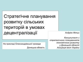 Стратегічне планування
розвитку сільських
територій в умовах
децентралізації Андріян Фітьо
Консультант з
стратегічного плануваннята
економічного розвитку
у Донецькій області
Асоціація міст України
На прикладі Олександрівської громади
Донецька область
 