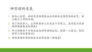 神榮耀的意義
1. 因為人的罪，神的聖潔與權能無法彰顯在這個墮落的世界，世
人虧欠了神的榮耀。
2. 為了拯救罪人，主耶穌替世人釘死在十字架上，並用復活來證
明神戰勝魔鬼的權能!
3. 所以得勝的十字架就成為神榮耀的起點，因著一人復活，相信
的眾人皆跟著復活!
4. 神的榮耀終將彰顯在全世界的每一個角落!
 