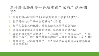 為什麼主耶穌要一再地重複”榮耀”這兩個
字?
1. 因為榮耀的時刻到了(主將被釘死在十字架上)(17:1)
2. 聖子開始執行”賜永生的權柄”(17:2)
3. 聖子完成聖父的託付，賜永生給天父的子民(17:6)
4. 這得勝的榮耀是未有世界以前，就已經決定(17:5)
5. 神的榮耀透過”神的名”, ”神的道“, ”信神的話”, ”信
神差子來”, 與”接受神的道與話”而被彰顯出來。(17:6-10)
6. 簡單的說，神的國降臨了，世人因此可以看到神的榮耀彰顯在
這個世界上!
 