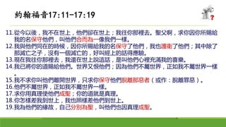 11.從今以後，我不在世上，他們卻在世上；我往你那裡去。聖父啊，求你因你所賜給
我的名保守他們，叫他們合而為一像我們一樣。
12.我與他們同在的時候，因你所賜給我的名保守了他們，我也護衛了他們；其中除了
那滅亡之子，沒有一個滅亡的，好叫經上的話得應驗。
13.現在我往你那裡去，我還在世上說這話，是叫他們心裡充滿我的喜樂。
14.我已將你的道賜給他們。世界又恨他們；因為他們不屬世界，正如我不屬世界一樣
。
15.我不求你叫他們離開世界，只求你保守他們脫離那惡者（或作：脫離罪惡）。
16.他們不屬世界，正如我不屬世界一樣。
17.求你用真理使他們成聖；你的道就是真理。
18.你怎樣差我到世上，我也照樣差他們到世上。
19.我為他們的緣故，自己分別為聖，叫他們也因真理成聖。
約翰福音17:11-17:19
 