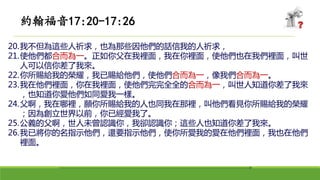 20.我不但為這些人祈求，也為那些因他們的話信我的人祈求，
21.使他們都合而為一。正如你父在我裡面，我在你裡面，使他們也在我們裡面，叫世
人可以信你差了我來。
22.你所賜給我的榮耀，我已賜給他們，使他們合而為一，像我們合而為一。
23.我在他們裡面，你在我裡面，使他們完完全全的合而為一，叫世人知道你差了我來
，也知道你愛他們如同愛我一樣。
24.父啊，我在哪裡，願你所賜給我的人也同我在那裡，叫他們看見你所賜給我的榮耀
；因為創立世界以前，你已經愛我了。
25.公義的父啊，世人未曾認識你，我卻認識你；這些人也知道你差了我來。
26.我已將你的名指示他們，還要指示他們，使你所愛我的愛在他們裡面，我也在他們
裡面。
約翰福音17:20-17:26
 
