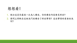 想想看!
1. 假如這是你最後一次為人禱告，你的禱告內容會是那些?
2. 請問主耶穌在這裡為門徒禱告了那些事情? 這些事情的重要性為
何?
 