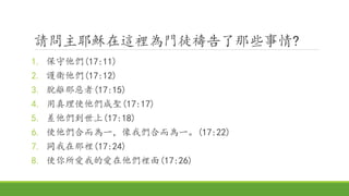 請問主耶穌在這裡為門徒禱告了那些事情?
1. 保守他們(17:11)
2. 護衛他們(17:12)
3. 脫離那惡者(17:15)
4. 用真理使他們成聖(17:17)
5. 差他們到世上(17:18)
6. 使他們合而為一，像我們合而為一。(17:22)
7. 同我在那裡(17:24)
8. 使你所愛我的愛在他們裡面(17:26)
 