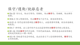 保守/護衛/脫離惡者
箴6:22 你行走，他必引導你；你躺臥，他必保守你；你睡醒，他必與你
談論。
賽26:3 堅心倚賴你的，你必保守他十分平安，因為他倚靠你。
彼前1:5 你們這因信蒙神能力保守的人，必能得著所預備，到末世要顯現
的救恩。
腓4:7 神所賜、出人意外的平安必在基督耶穌裡保守你們的心懷意念。
猶1:24 那能保守你們不失腳、叫你們無瑕無疵、歡歡喜喜站在他榮耀之
前的我們的救主─獨一的神，
啟3:10 你既遵守我忍耐的道，我必在普天下人受試煉的時候，保守你免
去你的試煉。
 