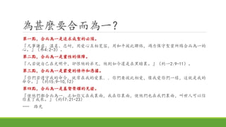 為甚麼要合而為一？
第一點，合而為一是追求成聖的必須。
『凡事謙虛、溫柔、忍耐，用愛心互相寬容，用和平彼此聯絡，竭力保守聖靈所賜合而為一的
心。』（弗4:2-3）。
第二點，合而為一是靈性的保障。
『人若說自己在光明中，卻恨他的弟兄，他到如今還是在黑暗裏。』（約一2:9-11）。
第三點，合而為一是蒙愛的條件和憑據。
『你們若遵守我的命令，就常在我的愛裏．．你們要彼此相愛，像我愛你們一樣，這就是我的
命令。』（約15:9-10,12）
第四點，合而為一是基督榮耀的見證。
『使他們都合而為一，正如你父在我裏面，我在你裏面，使他們也在我們裏面，叫世人可以信
你差了我來。』（約17:21-23）
--- 路光
 