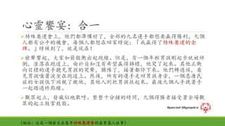 心靈饗宴: 合一
特殊奧運會上，他們都準備好了，全部的九名選手都想要贏得勝利，九個
人都有公平的機會，每個人都想在回家時說：「我贏得了特殊奧運的金
牌。」時候到了，就是現在！
槍聲響起，大家如箭般衝出起跑線。但是，有一個年輕男孩剛起步就被絆
倒，滾落在跑道上，由於自知沒有希望贏得錦標，他哭了起來。其他正衝
向目標的選手聽見男孩的哭聲，猶豫了，接著都停下來。他們轉過頭，看
見男孩噙著淚坐在跑道上。然後，所有的選手走回男孩身旁，一個患唐氏
症的女孩低下頭親了親他，其他人則把男孩扶起來。最後九個人手挽著手
一起踏過終點線。
觀眾起立，發瘋似地歡呼。整整十分鐘的時間，九個得勝者接受著全場觀
眾的起立鼓掌致敬。
（編註：這是一個發生在某年特殊奧運會的真實感人故事）
 